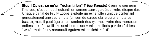 Rectangle � coins arrondis: Stop ! Qu�est-ce qu�un "�chantillon" ? (ou Sample) Comme son nom l�indique, c�est un petit �chantillon sonore sauvegard� sur votre disque dur. Chaque canal de Fruity Loops exploite un �chantillon unique contenant g�n�ralement une seule note (un son de caisse claire ou une note de basse), mais il peut �galement contenir des rythmes, voire des morceaux entiers. Les �chantillons sont le plus souvent constitu�s par des fichiers ".wav", mais Fruity reconna�t �galement les fichiers ".xi"

