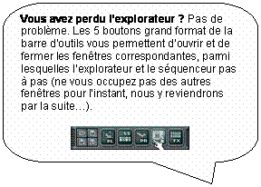 Rectangle � coins arrondis: Vous avez perdu l�explorateur ? Pas de probl�me. Les 5 boutons grand format de la barre d�outils vous permettent d�ouvrir et de fermer les fen�tres correspondantes, parmi lesquelles l�explorateur et le s�quenceur pas � pas (ne vous occupez pas des autres fen�tres pour l�instant, nous y reviendrons par la suite�).

 
