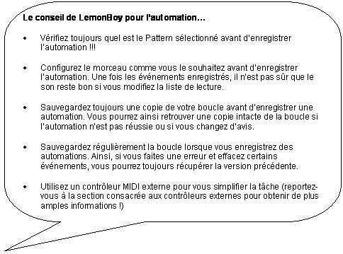 Rectangle � coins arrondis: Le conseil de LemonBoy pour l�automation�

�	V�rifiez toujours quel est le Pattern s�lectionn� avant d�enregistrer l�automation !!!

�	Configurez le morceau comme vous le souhaitez avant d�enregistrer l�automation. Une fois les �v�nements enregistr�s, il n�est pas s�r que le son reste bon si vous modifiez la liste de lecture.

�	Sauvegardez toujours une copie de votre boucle avant d�enregistrer une automation. Vous pourrez ainsi retrouver une copie intacte de la boucle si l�automation n�est pas r�ussie ou si vous changez d�avis.

�	Sauvegardez r�guli�rement la boucle lorsque vous enregistrez des automations. Ainsi, si vous faites une erreur et effacez certains �v�nements, vous pourrez toujours r�cup�rer la version pr�c�dente.

�	Utilisez un contr�leur MIDI externe pour vous simplifier la t�che (reportez-vous � la section consacr�e aux contr�leurs externes pour obtenir de plus amples informations !)
