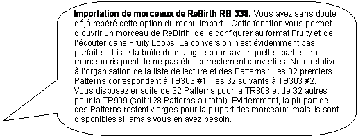 Rectangle � coins arrondis: Importation de morceaux de ReBirth RB-338. Vous avez sans doute d�j� rep�r� cette option du menu Import... Cette fonction vous permet d�ouvrir un morceau de ReBirth, de le configurer au format Fruity et de l��couter dans Fruity Loops. La conversion n�est �videmment pas parfaite � Lisez la bo�te de dialogue pour savoir quelles parties du morceau risquent de ne pas �tre correctement converties. Note relative � l�organisation de la liste de lecture et des Patterns : Les 32 premiers Patterns correspondent � TB303 #1 ; les 32 suivants � TB303 #2.  Vous disposez ensuite de 32 Patterns pour la TR808 et de 32 autres pour la TR909 (soit 128 Patterns au total). �videmment, la plupart de ces Patterns restent vierges pour la plupart des morceaux, mais ils sont disponibles si jamais vous en avez besoin. 


