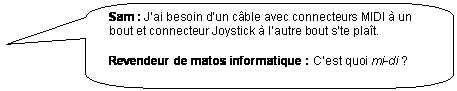 Rectangle � coins arrondis: Sam : J�ai besoin d�un c�ble avec connecteurs MIDI � un bout et connecteur Joystick � l�autre bout s�te pla�t.

Revendeur de matos informatique : C�est quoi mi-di ?
